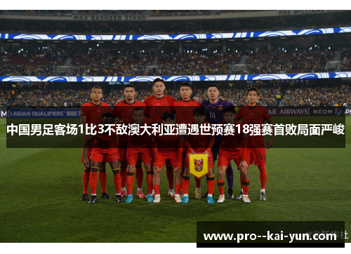 中国男足客场1比3不敌澳大利亚遭遇世预赛18强赛首败局面严峻 中国男足客场1比3不敌澳大利亚遭遇世预赛18强赛首败局面严峻