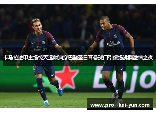 卡马拉法甲主场惊天远射洞穿巴黎圣日耳曼球门引爆场沸腾激情之夜
